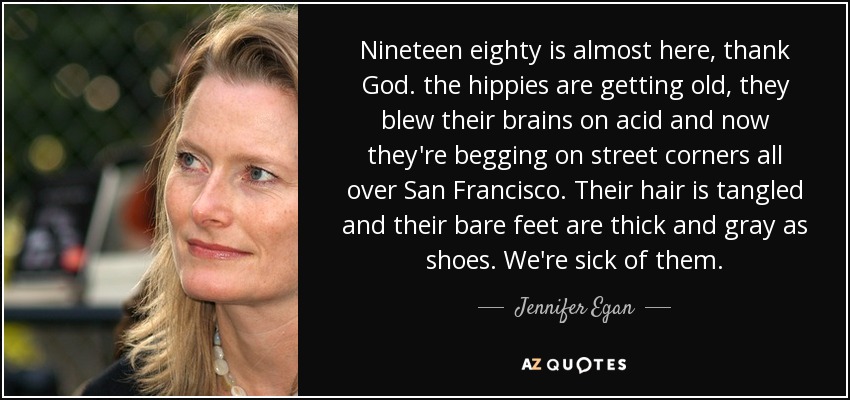 Nineteen eighty is almost here, thank God. the hippies are getting old, they blew their brains on acid and now they're begging on street corners all over San Francisco. Their hair is tangled and their bare feet are thick and gray as shoes. We're sick of them. - Jennifer Egan