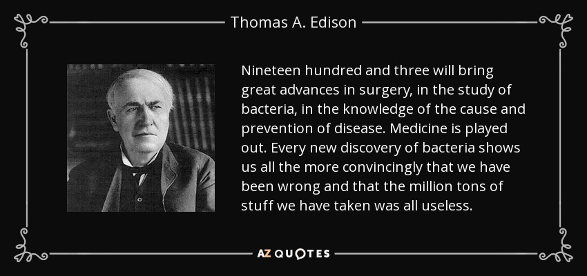 Nineteen hundred and three will bring great advances in surgery, in the study of bacteria, in the knowledge of the cause and prevention of disease. Medicine is played out. Every new discovery of bacteria shows us all the more convincingly that we have been wrong and that the million tons of stuff we have taken was all useless. - Thomas A. Edison