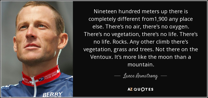 Nineteen hundred meters up there is completely different from1,900 any place else. There's no air, there's no oxygen. There's no vegetation, there's no life. There's no life. Rocks. Any other climb there's vegetation, grass and trees. Not there on the Ventoux. It's more like the moon than a mountain. - Lance Armstrong