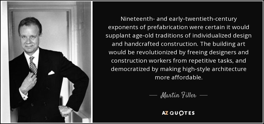 Nineteenth- and early-twentieth-century exponents of prefabrication were certain it would supplant age-old traditions of individualized design and handcrafted construction. The building art would be revolutionized by freeing designers and construction workers from repetitive tasks, and democratized by making high-style architecture more affordable. - Martin Filler