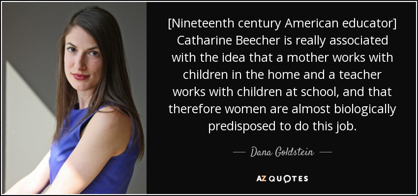 [Nineteenth century American educator] Catharine Beecher is really associated with the idea that a mother works with children in the home and a teacher works with children at school, and that therefore women are almost biologically predisposed to do this job. - Dana Goldstein