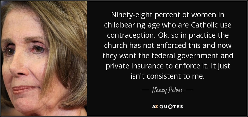 Ninety-eight percent of women in childbearing age who are Catholic use contraception. Ok, so in practice the church has not enforced this and now they want the federal government and private insurance to enforce it. It just isn't consistent to me. - Nancy Pelosi