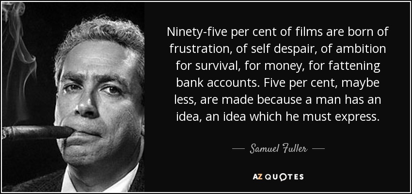 Ninety-five per cent of films are born of frustration, of self despair, of ambition for survival, for money, for fattening bank accounts. Five per cent, maybe less, are made because a man has an idea, an idea which he must express. - Samuel Fuller
