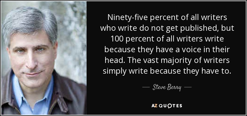 Ninety-five percent of all writers who write do not get published, but 100 percent of all writers write because they have a voice in their head. The vast majority of writers simply write because they have to. - Steve Berry