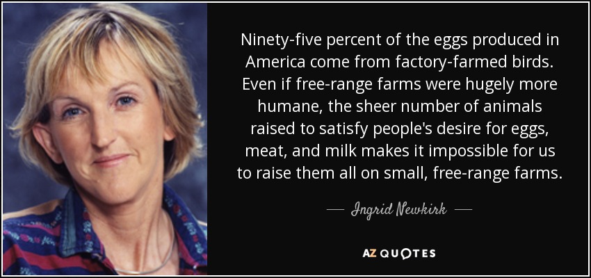 Ninety-five percent of the eggs produced in America come from factory-farmed birds. Even if free-range farms were hugely more humane, the sheer number of animals raised to satisfy people's desire for eggs, meat, and milk makes it impossible for us to raise them all on small, free-range farms. - Ingrid Newkirk