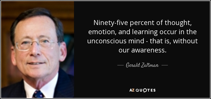 Ninety-five percent of thought, emotion, and learning occur in the unconscious mind - that is, without our awareness. - Gerald Zaltman