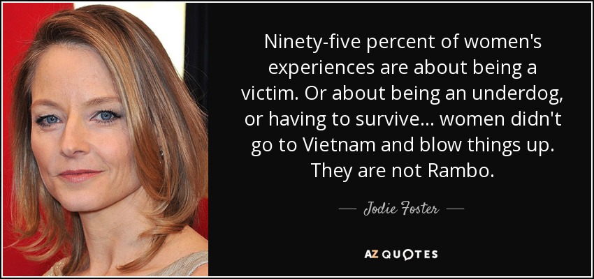 Ninety-five percent of women's experiences are about being a victim. Or about being an underdog, or having to survive... women didn't go to Vietnam and blow things up. They are not Rambo. - Jodie Foster