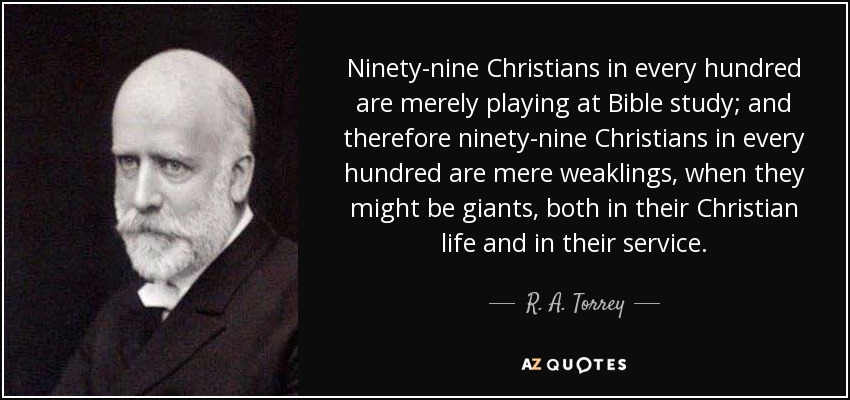Ninety-nine Christians in every hundred are merely playing at Bible study; and therefore ninety-nine Christians in every hundred are mere weaklings, when they might be giants, both in their Christian life and in their service. - R. A. Torrey