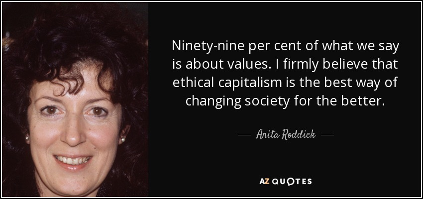 Ninety-nine per cent of what we say is about values. I firmly believe that ethical capitalism is the best way of changing society for the better. - Anita Roddick