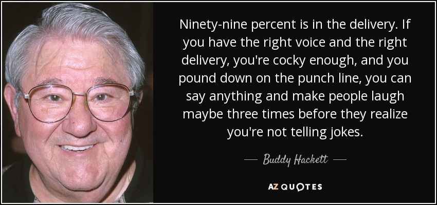 Ninety-nine percent is in the delivery. If you have the right voice and the right delivery, you're cocky enough, and you pound down on the punch line, you can say anything and make people laugh maybe three times before they realize you're not telling jokes. - Buddy Hackett
