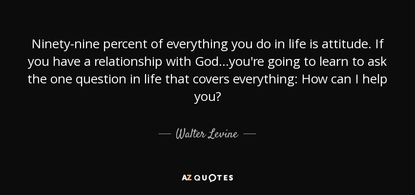 Ninety-nine percent of everything you do in life is attitude. If you have a relationship with God...you're going to learn to ask the one question in life that covers everything: How can I help you? - Walter Levine