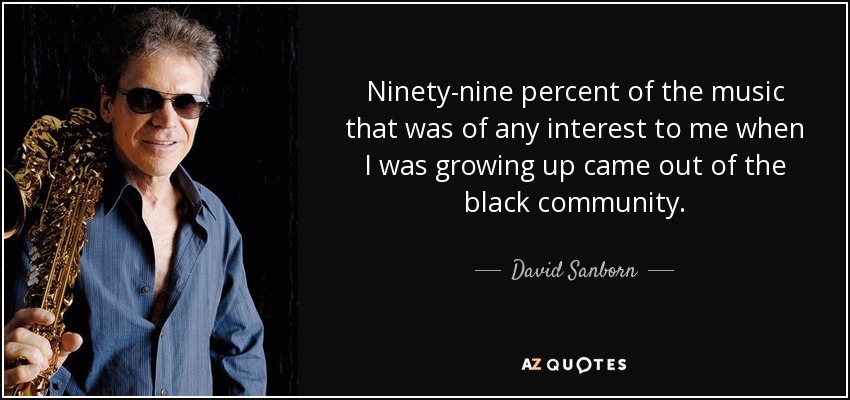 Ninety-nine percent of the music that was of any interest to me when I was growing up came out of the black community. - David Sanborn