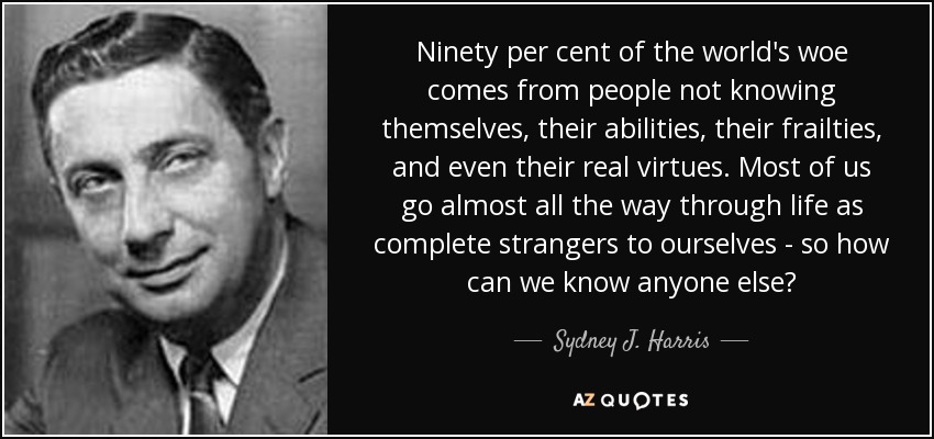 Ninety per cent of the world's woe comes from people not knowing themselves, their abilities, their frailties, and even their real virtues. Most of us go almost all the way through life as complete strangers to ourselves - so how can we know anyone else? - Sydney J. Harris