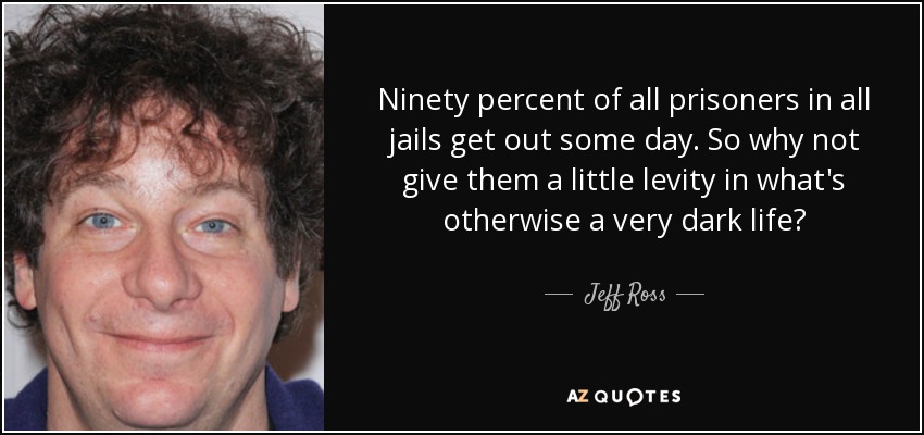 Ninety percent of all prisoners in all jails get out some day. So why not give them a little levity in what's otherwise a very dark life? - Jeff Ross