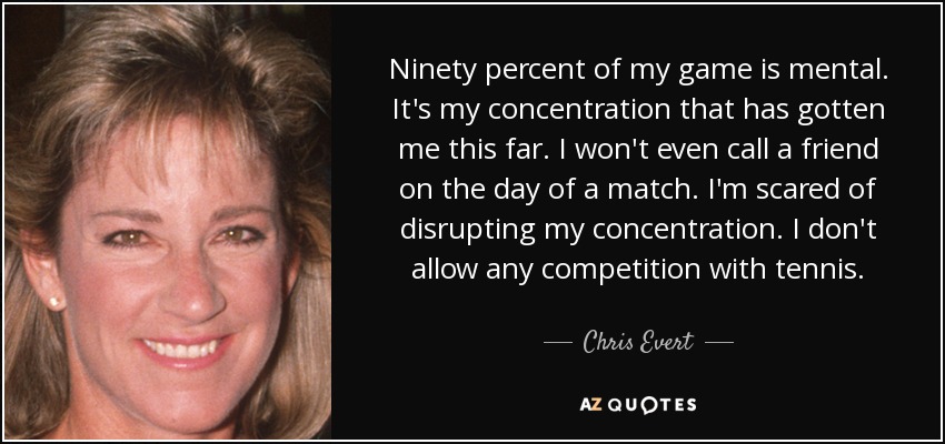 Ninety percent of my game is mental. It's my concentration that has gotten me this far. I won't even call a friend on the day of a match. I'm scared of disrupting my concentration. I don't allow any competition with tennis. - Chris Evert