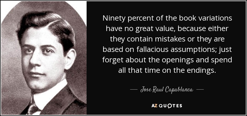 Ninety percent of the book variations have no great value, because either they contain mistakes or they are based on fallacious assumptions; just forget about the openings and spend all that time on the endings. - Jose Raul Capablanca
