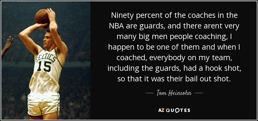 Ninety percent of the coaches in the NBA are guards, and there arent very many big men people coaching, I happen to be one of them and when I coached, everybody on my team, including the guards, had a hook shot, so that it was their bail out shot. - Tom Heinsohn