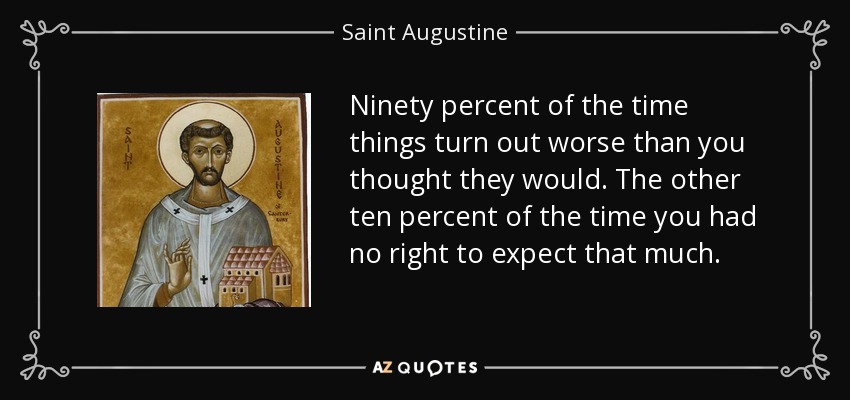 Ninety percent of the time things turn out worse than you thought they would. The other ten percent of the time you had no right to expect that much. - Saint Augustine