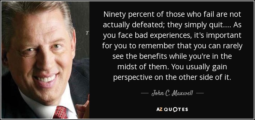 Ninety percent of those who fail are not actually defeated; they simply quit. ... As you face bad experiences, it's important for you to remember that you can rarely see the benefits while you're in the midst of them. You usually gain perspective on the other side of it. - John C. Maxwell