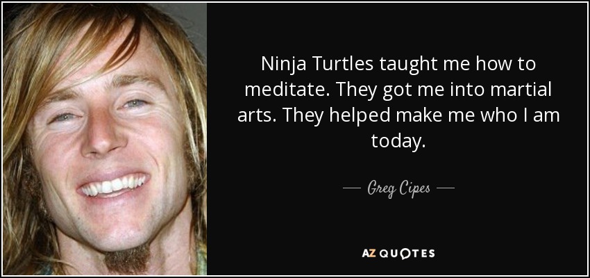 Ninja Turtles taught me how to meditate. They got me into martial arts. They helped make me who I am today. - Greg Cipes