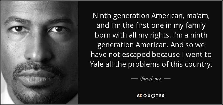 Ninth generation American, ma'am, and I'm the first one in my family born with all my rights. I'm a ninth generation American. And so we have not escaped because I went to Yale all the problems of this country. - Van Jones