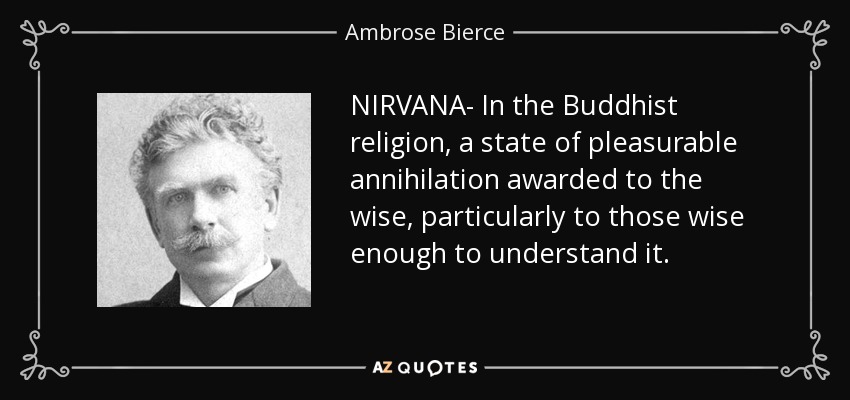 NIRVANA- In the Buddhist religion, a state of pleasurable annihilation awarded to the wise, particularly to those wise enough to understand it. - Ambrose Bierce