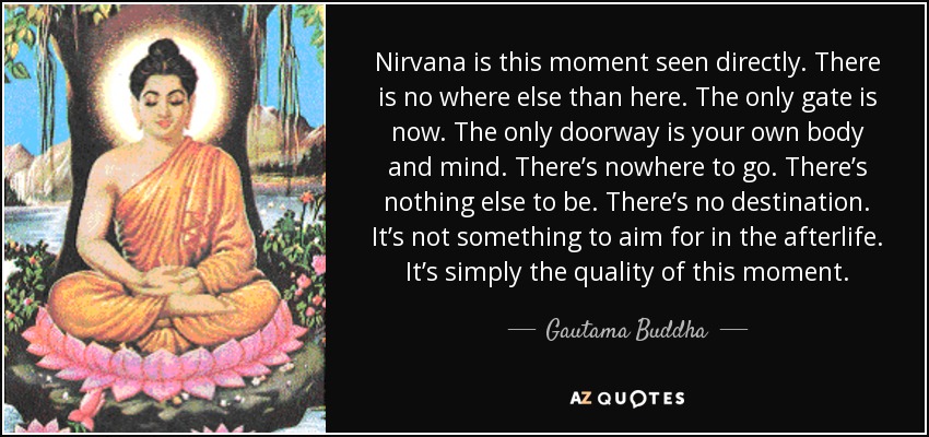 Nirvana is this moment seen directly. There is no where else than here. The only gate is now. The only doorway is your own body and mind. There’s nowhere to go. There’s nothing else to be. There’s no destination. It’s not something to aim for in the afterlife. It’s simply the quality of this moment. - Gautama Buddha