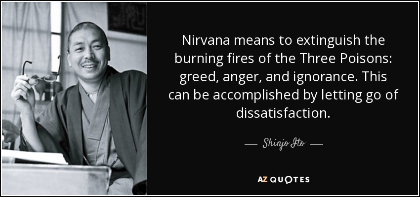 Nirvana means to extinguish the burning fires of the Three Poisons: greed, anger, and ignorance. This can be accomplished by letting go of dissatisfaction. - Shinjo Ito