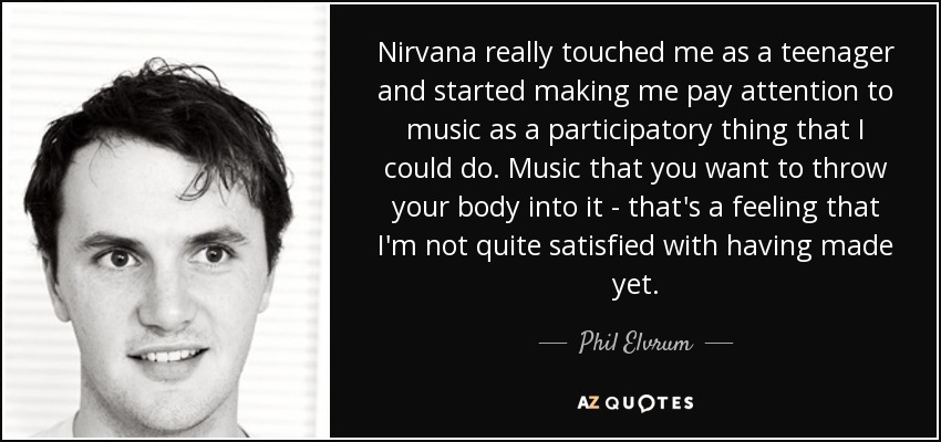 Nirvana really touched me as a teenager and started making me pay attention to music as a participatory thing that I could do. Music that you want to throw your body into it - that's a feeling that I'm not quite satisfied with having made yet. - Phil Elvrum