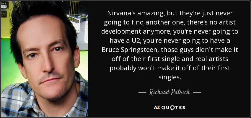 Nirvana's amazing, but they're just never going to find another one, there's no artist development anymore, you're never going to have a U2, you're never going to have a Bruce Springsteen, those guys didn't make it off of their first single and real artists probably won't make it off of their first singles. - Richard Patrick