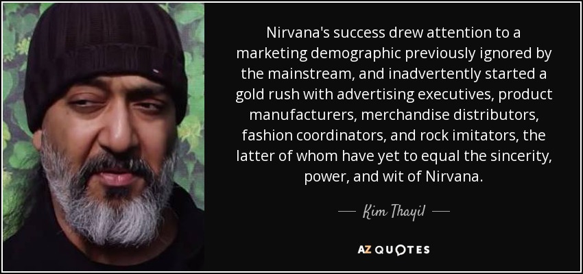 Nirvana's success drew attention to a marketing demographic previously ignored by the mainstream, and inadvertently started a gold rush with advertising executives, product manufacturers, merchandise distributors, fashion coordinators, and rock imitators, the latter of whom have yet to equal the sincerity, power, and wit of Nirvana. - Kim Thayil