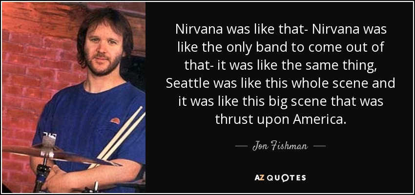 Nirvana was like that- Nirvana was like the only band to come out of that- it was like the same thing, Seattle was like this whole scene and it was like this big scene that was thrust upon America. - Jon Fishman