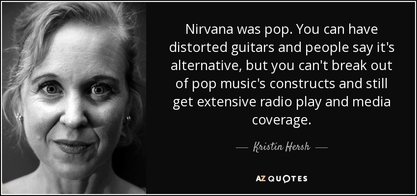 Nirvana was pop. You can have distorted guitars and people say it's alternative, but you can't break out of pop music's constructs and still get extensive radio play and media coverage. - Kristin Hersh