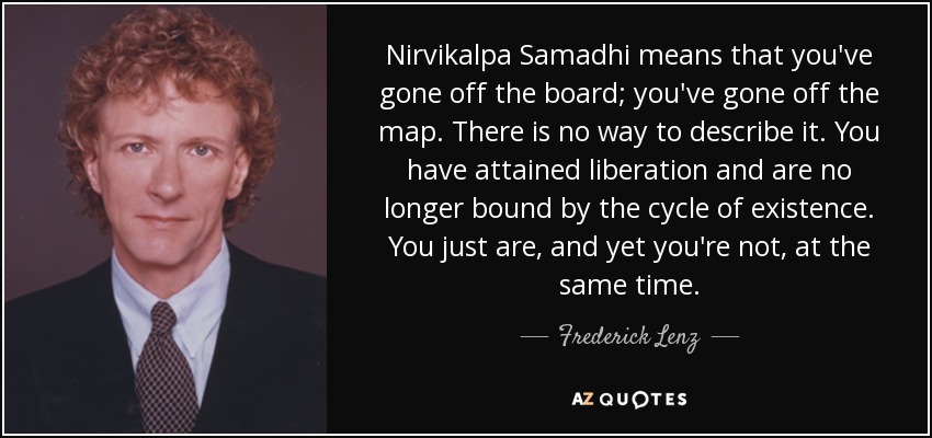 Nirvikalpa Samadhi means that you've gone off the board; you've gone off the map. There is no way to describe it. You have attained liberation and are no longer bound by the cycle of existence. You just are, and yet you're not, at the same time. - Frederick Lenz