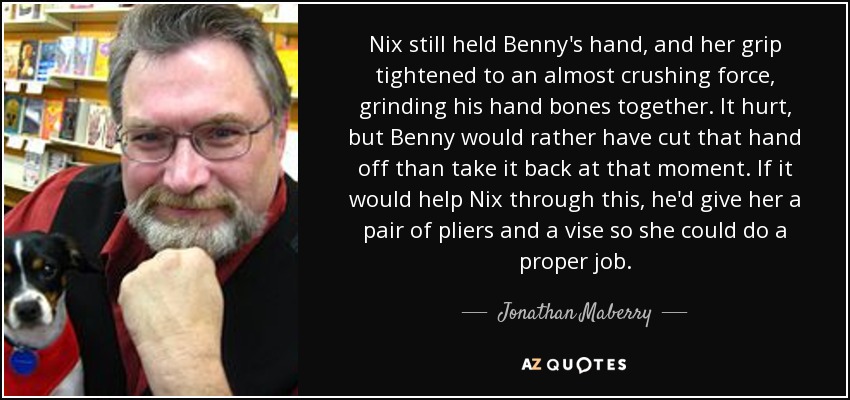 Nix still held Benny's hand, and her grip tightened to an almost crushing force, grinding his hand bones together. It hurt, but Benny would rather have cut that hand off than take it back at that moment. If it would help Nix through this, he'd give her a pair of pliers and a vise so she could do a proper job. - Jonathan Maberry