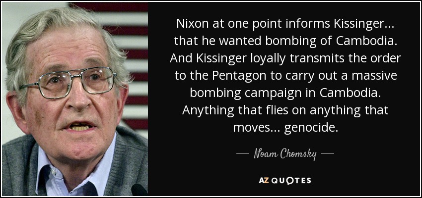 Nixon at one point informs Kissinger . . . that he wanted bombing of Cambodia. And Kissinger loyally transmits the order to the Pentagon to carry out a massive bombing campaign in Cambodia. Anything that flies on anything that moves . . . genocide. - Noam Chomsky