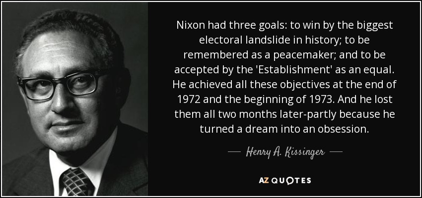 Nixon had three goals: to win by the biggest electoral landslide in history; to be remembered as a peacemaker; and to be accepted by the 'Establishment' as an equal. He achieved all these objectives at the end of 1972 and the beginning of 1973. And he lost them all two months later-partly because he turned a dream into an obsession. - Henry A. Kissinger
