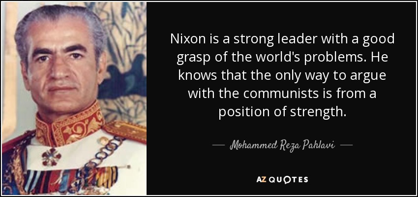 Nixon is a strong leader with a good grasp of the world's problems. He knows that the only way to argue with the communists is from a position of strength. - Mohammed Reza Pahlavi