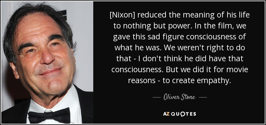 [Nixon] reduced the meaning of his life to nothing but power. In the film, we gave this sad figure consciousness of what he was. We weren't right to do that - I don't think he did have that consciousness. But we did it for movie reasons - to create empathy. - Oliver Stone