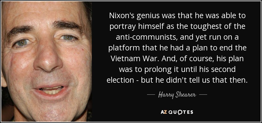 Nixon's genius was that he was able to portray himself as the toughest of the anti-communists, and yet run on a platform that he had a plan to end the Vietnam War. And, of course, his plan was to prolong it until his second election - but he didn't tell us that then. - Harry Shearer