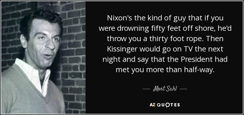 Nixon's the kind of guy that if you were drowning fifty feet off shore, he'd throw you a thirty foot rope. Then Kissinger would go on TV the next night and say that the President had met you more than half-way. - Mort Sahl