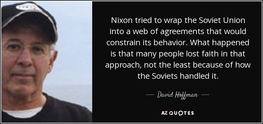 Nixon tried to wrap the Soviet Union into a web of agreements that would constrain its behavior. What happened is that many people lost faith in that approach, not the least because of how the Soviets handled it. - David Hoffman