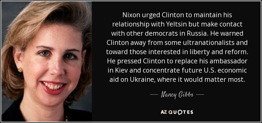 Nixon urged Clinton to maintain his relationship with Yeltsin but make contact with other democrats in Russia. He warned Clinton away from some ultranationalists and toward those interested in liberty and reform. He pressed Clinton to replace his ambassador in Kiev and concentrate future U.S. economic aid on Ukraine, where it would matter most. - Nancy Gibbs