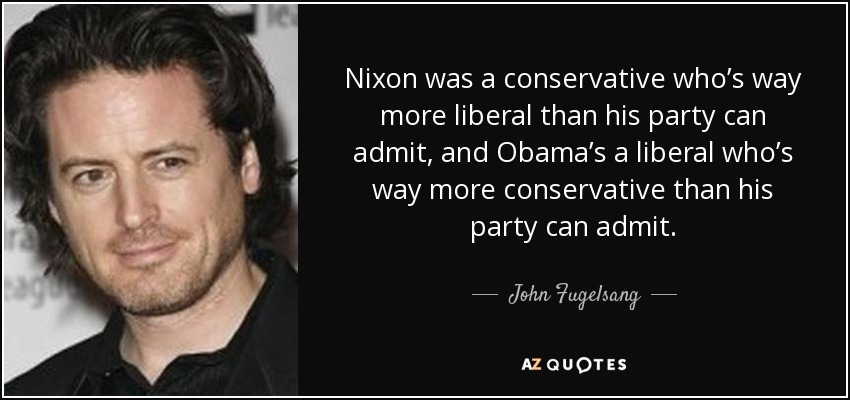 Nixon was a conservative who’s way more liberal than his party can admit, and Obama’s a liberal who’s way more conservative than his party can admit. - John Fugelsang