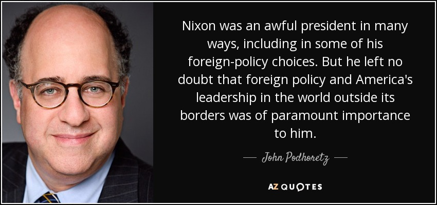 Nixon was an awful president in many ways, including in some of his foreign-policy choices. But he left no doubt that foreign policy and America's leadership in the world outside its borders was of paramount importance to him. - John Podhoretz