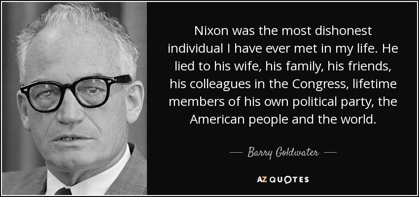 Nixon was the most dishonest individual I have ever met in my life. He lied to his wife, his family, his friends, his colleagues in the Congress, lifetime members of his own political party, the American people and the world. - Barry Goldwater