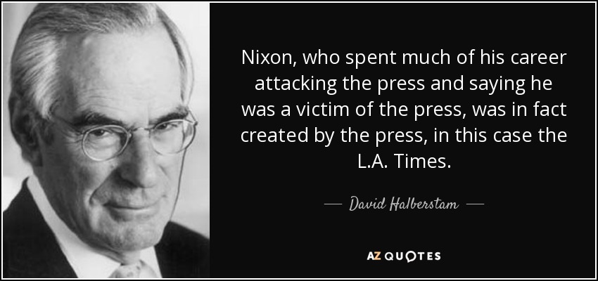 Nixon, who spent much of his career attacking the press and saying he was a victim of the press, was in fact created by the press, in this case the L.A. Times. - David Halberstam