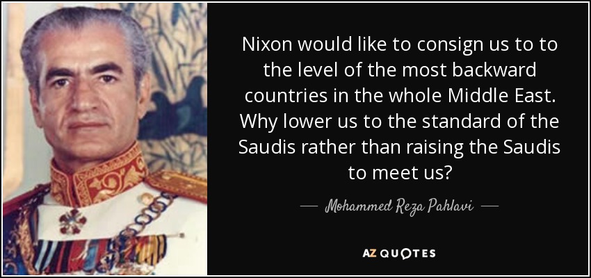 Nixon would like to consign us to to the level of the most backward countries in the whole Middle East. Why lower us to the standard of the Saudis rather than raising the Saudis to meet us? - Mohammed Reza Pahlavi