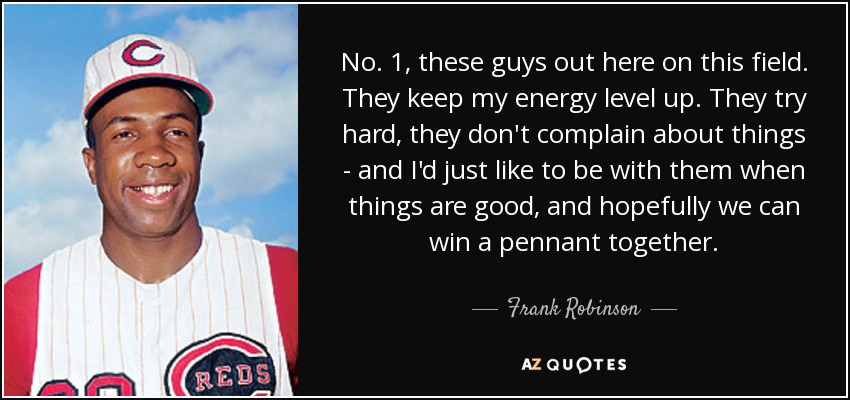 No. 1, these guys out here on this field. They keep my energy level up. They try hard, they don't complain about things - and I'd just like to be with them when things are good, and hopefully we can win a pennant together. - Frank Robinson