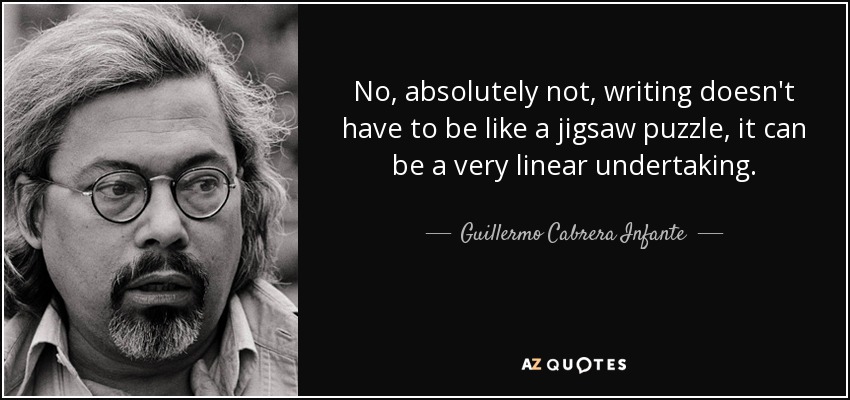 No, absolutely not, writing doesn't have to be like a jigsaw puzzle, it can be a very linear undertaking. - Guillermo Cabrera Infante